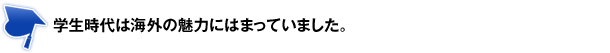 学生時代は海外の魅力にはまっていました。