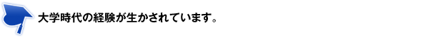 大学時代の経験が生かされています。 