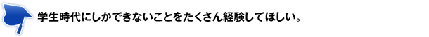 学生時代にしかできないことをたくさん経験してほしい。