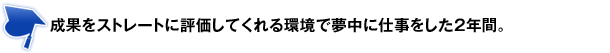 成果をストレートに評価してくれる環境で夢中に仕事をした2年間。