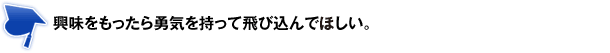 興味をもったら勇気を持って飛び込んでほしい。