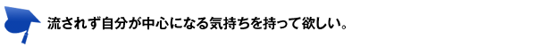 流されず自分が中心になる気持ちを持って欲しい。