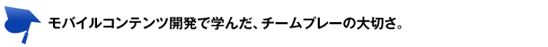 モバイルコンテンツ開発で学んだ、チームプレーの大切さ。 