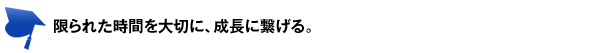 限られた時間を大切に、成長に繋げる。 