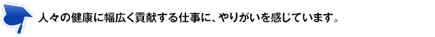 人々の健康に幅広く貢献する仕事に、やりがいを感じています。