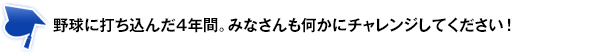 野球に打ち込んだ4年間。みなさんも何かにチャレンジしてください！