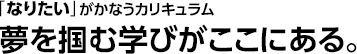 「なりたい」がかなうカリキュラム 夢を掴む学びがここにある。