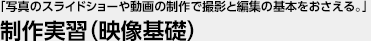 「写真のスライドショーや動画の制作で撮影と編集の基本をおさえる。」 制作実習（映像基礎）
