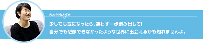 Message 少しでも気になったら、迷わず一歩踏み出して！自分でも想像できなかったような世界に出会えるかも知れませんよ。