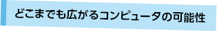 どこまでも広がるコンピュータの可能性