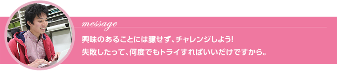 Message 興味のあることには臆せず、チャレンジしよう！失敗したって、何度でもトライすればいいだけですから。