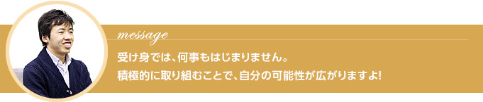 Message 受け身では、何事もはじまりません。 積極的に取り組むことで、自分の可能性が広がりますよ！