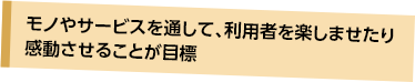 モノやサービスを通して、利用者を楽しませたり感動させることが目標