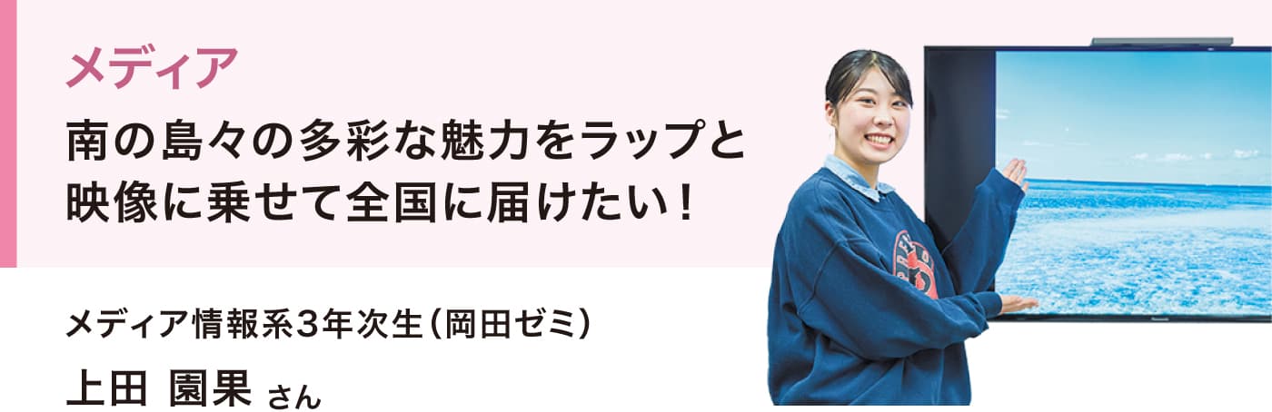 メディア
南の島々の多彩な魅力をラップと映像に乗せて全国に届けたい！
メディア情報系3年次生（岡田ゼミ）
上田 園果さん