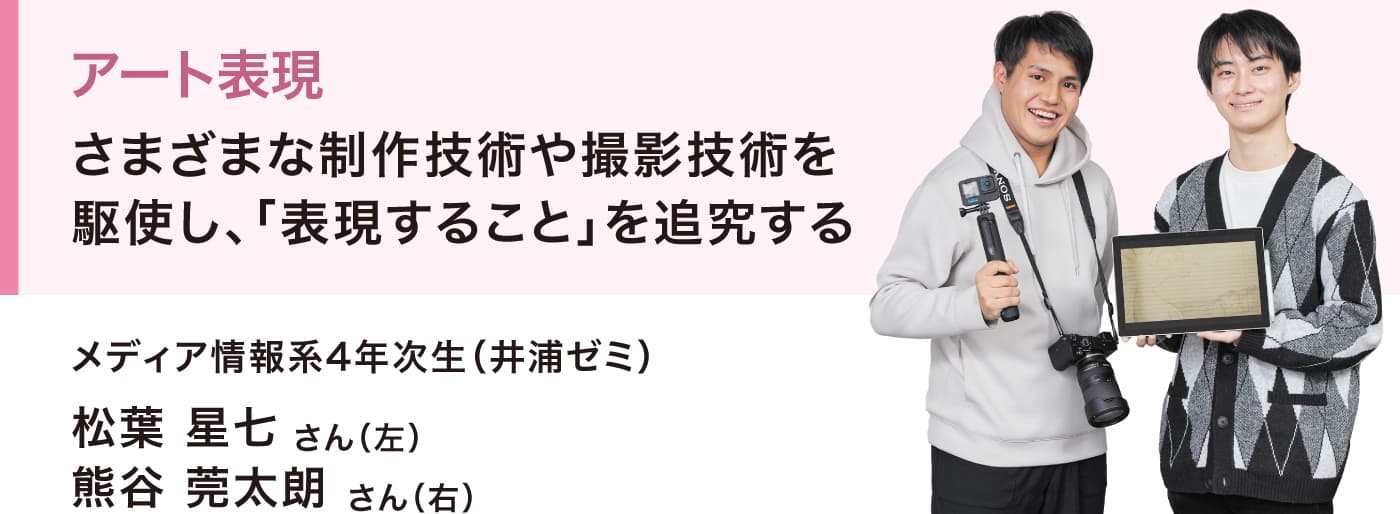 アート表現
さまざまな制作技術や撮影技術を駆使し、「表現すること」を追究する
メディア情報系4年次生（井浦ゼミ）
松葉 星七さん（左）
熊谷 莞太朗さん（右）