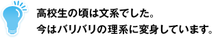 高校生の頃は文系でした。今はバリバリの理系に変身しています。