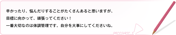 辛かったり、悩んだりすることがたくさんあると思いますが、目標に向かって頑張ってください！大事なのは体調管理です。自分を大事にしてくださいね。