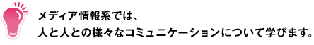 メディア情報系では、人と人との様々なコミュニケーションについて学びます。