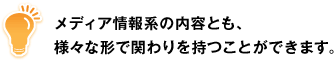 メディア情報系の内容とも、様々な形で関わりを持つことができます。