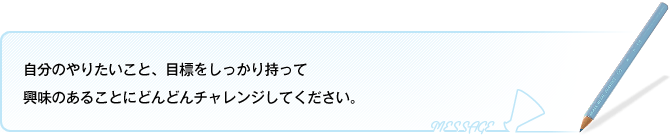 自分のやりたいこと、目標をしっかり持って 興味のあることにどんどんチャレンジしてください。 