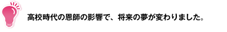 高校時代の恩師の影響で、将来の夢が変わりました。