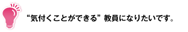 "気付くことができる"教員になりたいです。