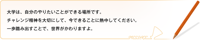 大学は、自分のやりたいことができる場所です。チャレンジ精神を大切にして、今できることに熱中してください。一歩踏み出すことで、世界がかわりますよ。