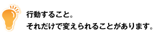 行動すること。それだけで変えられることがあります。