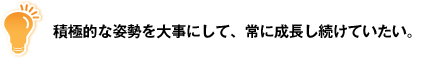 積極的な姿勢を大事にして、常に成長し続けていたい。