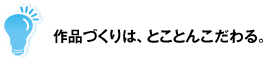 作品づくりは、とことんこだわる。