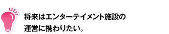 将来はエンターテイメント施設の運営に携わりたい。