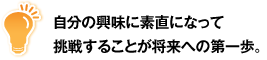 自分の興味に素直になって挑戦することが将来への第一歩。