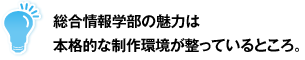 総合情報学部の魅力は本格的な制作環境が整っているところ。