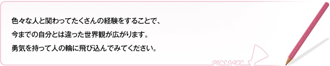 色々な人と関わってたくさんの経験をすることで、今までの自分とは違った世界観が広がります。勇気を持って人の輪に飛び込んでみてください。