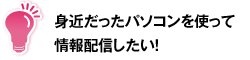 身近だったパソコンを使って情報配信したい！