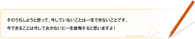 そのうちしようと思って、今していないことは一生できないことです。
今できることは今しておかないと一生後悔すると思いますよ！