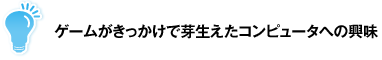 ゲームがきっかけで芽生えたコンピュータへの興味