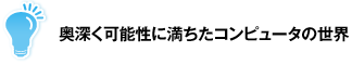 奥深く可能性に満ちたコンピュータの世界