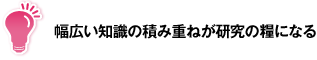 幅広い知識の積み重ねが研究の糧になる