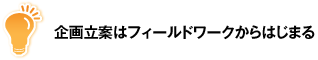 企画立案はフィールドワークからはじまる