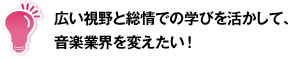 広い視野と総情での学びを活かして、音楽業界を変えたい！