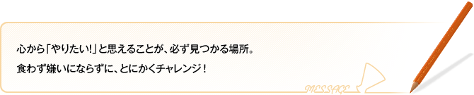 心から「やりたい！」と思えることが、必ず見つかる場所。食わず嫌いにならずに、とにかくチャレンジ！