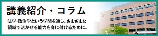 法学政治学コラム 法学・政治学という学問を通し、さまざまな領域で活かせる能力を身に付けるために。