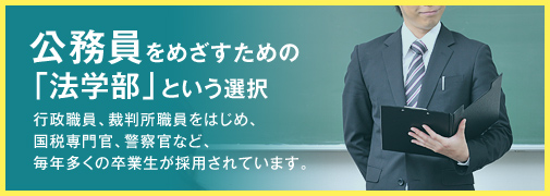 公務員をめざすための「法学部」という選択 行政職員、裁判所職員をはじめ、国税専門官、警察官など、毎年多くの卒業生が採用されています。