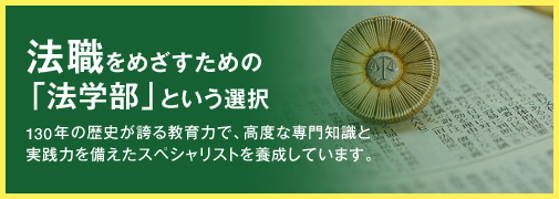 法職をめざすための「法学部」という選択 130年の歴史が誇る教育力で、高度な専門知識と実践力を備えたスペシャリストを養成しています。