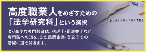 高度職業人をめざすための「法学研究科」という選択 より高度な専門教育は、税理士・司法書士など専門職への道を、また民間企業・官公庁での活躍に道を開きます。