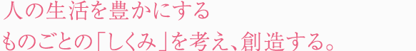 人の生活を豊かにするものごとの「しくみ」を考え、創造する。