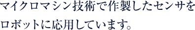 マイクロマシン技術で作製したセンサをロボットに応用しています。