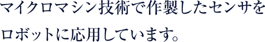 マイクロマシン技術で作製したセンサをロボットに応用しています。