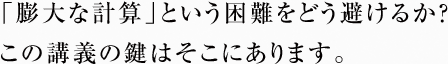 「膨大な計算」という困難をどう避けるか？ この講義の鍵はそこにあります。